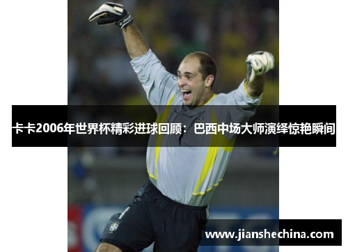 卡卡2006年世界杯精彩进球回顾：巴西中场大师演绎惊艳瞬间