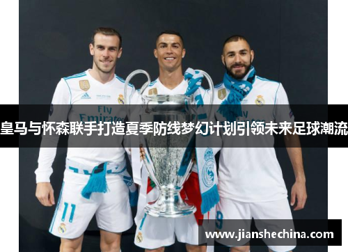 皇马与怀森联手打造夏季防线梦幻计划引领未来足球潮流