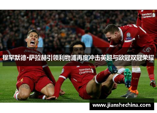 穆罕默德·萨拉赫引领利物浦再度冲击英超与欧冠双冠荣耀